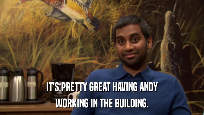 IT'S PRETTY GREAT HAVING ANDY WORKING IN THE BUILDING. 
