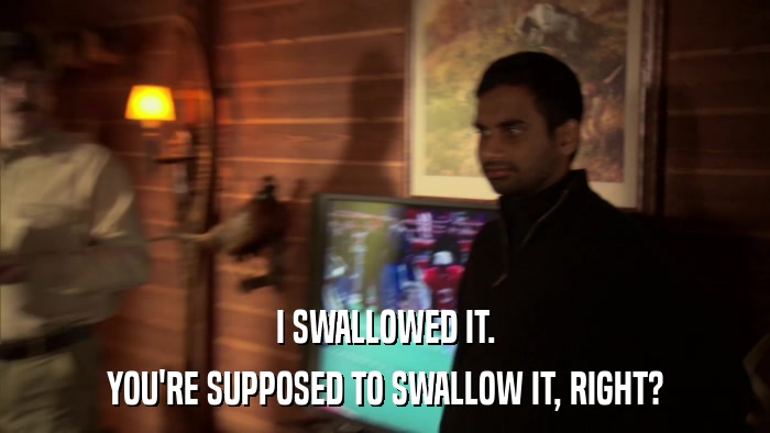 I SWALLOWED IT. YOU'RE SUPPOSED TO SWALLOW IT, RIGHT? 