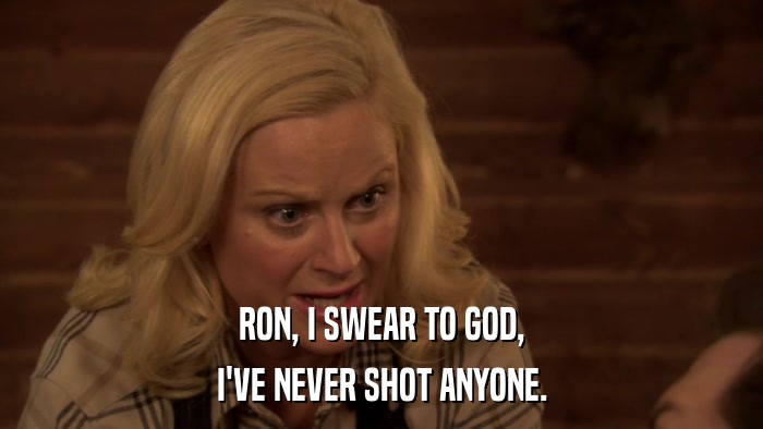 RON, I SWEAR TO GOD, I'VE NEVER SHOT ANYONE. 
