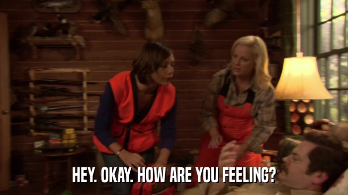 HEY. OKAY. HOW ARE YOU FEELING?  