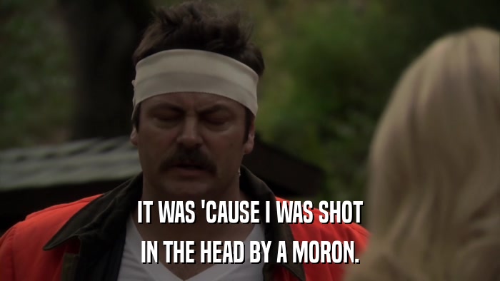 IT WAS 'CAUSE I WAS SHOT IN THE HEAD BY A MORON. 