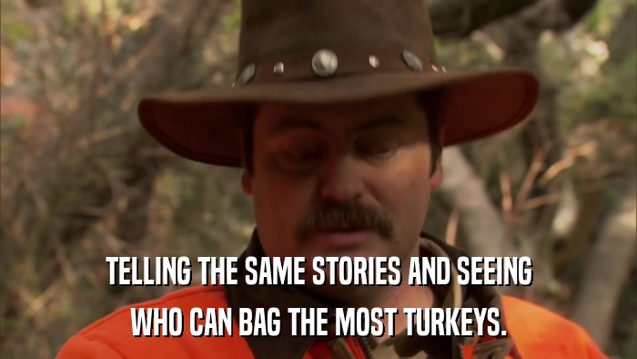 TELLING THE SAME STORIES AND SEEING WHO CAN BAG THE MOST TURKEYS. 