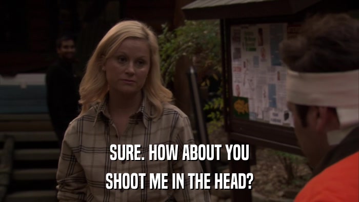 SURE. HOW ABOUT YOU SHOOT ME IN THE HEAD? 