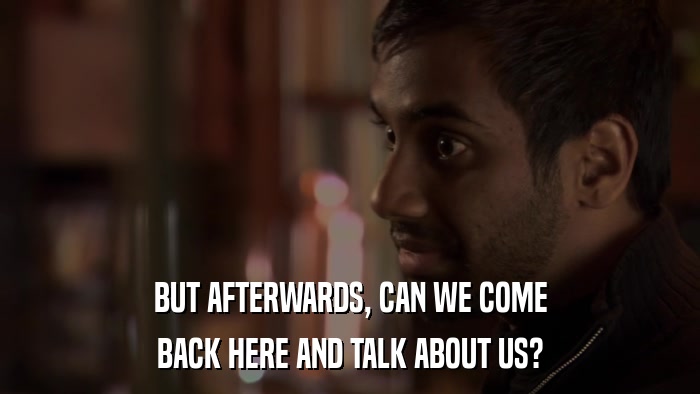 BUT AFTERWARDS, CAN WE COME BACK HERE AND TALK ABOUT US? 