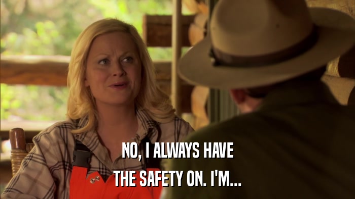 NO, I ALWAYS HAVE THE SAFETY ON. I'M... 