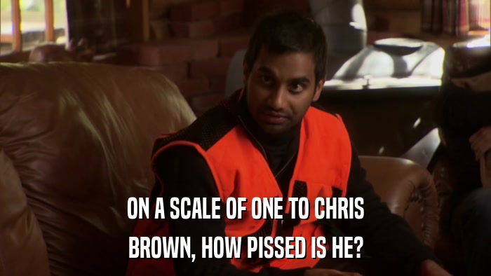 ON A SCALE OF ONE TO CHRIS BROWN, HOW PISSED IS HE? 