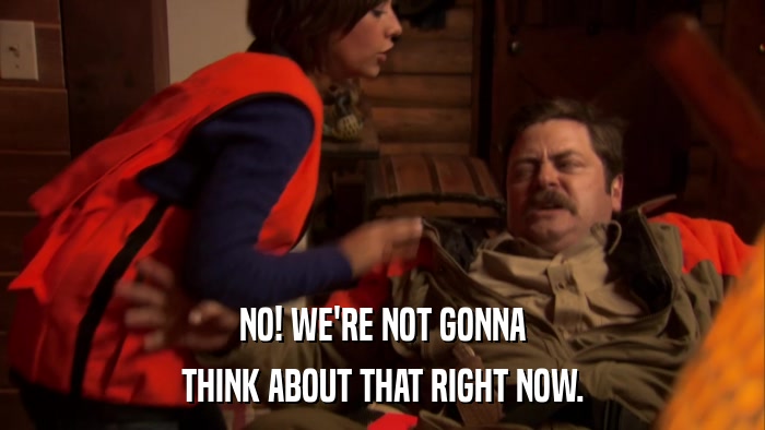 NO! WE'RE NOT GONNA THINK ABOUT THAT RIGHT NOW. 