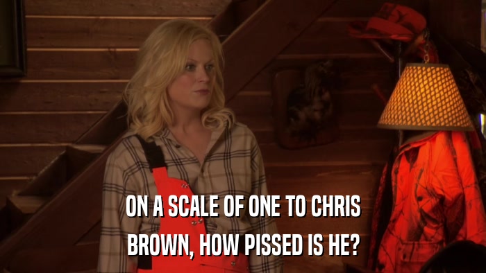 ON A SCALE OF ONE TO CHRIS BROWN, HOW PISSED IS HE? 