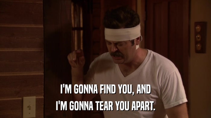 I'M GONNA FIND YOU, AND I'M GONNA TEAR YOU APART. 