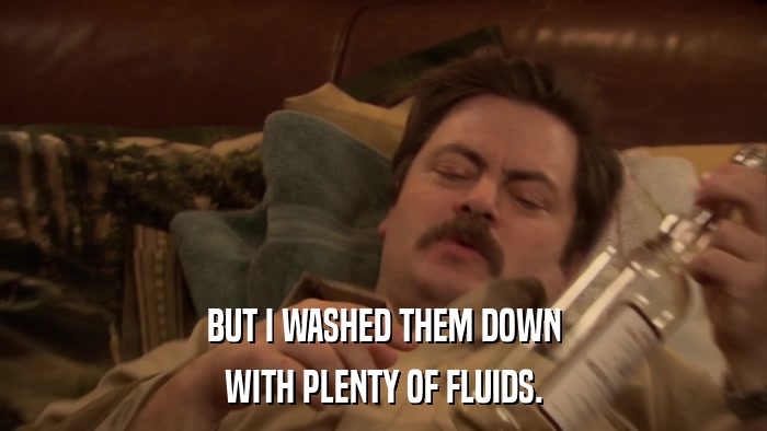 BUT I WASHED THEM DOWN WITH PLENTY OF FLUIDS. 