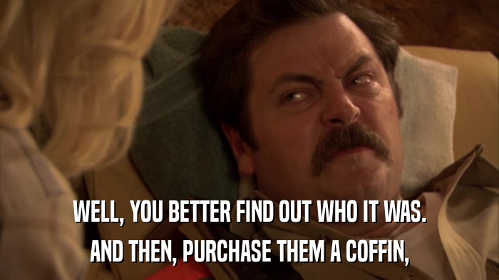WELL, YOU BETTER FIND OUT WHO IT WAS. AND THEN, PURCHASE THEM A COFFIN, 
