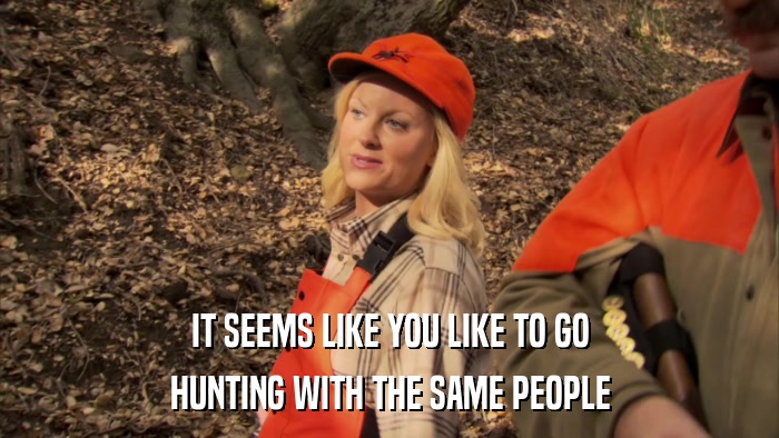 IT SEEMS LIKE YOU LIKE TO GO HUNTING WITH THE SAME PEOPLE 