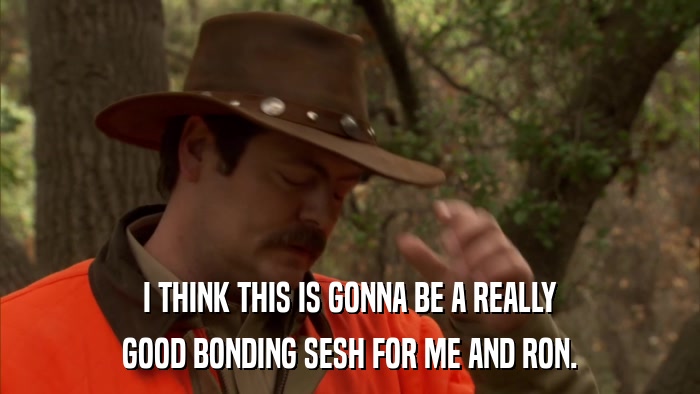 I THINK THIS IS GONNA BE A REALLY GOOD BONDING SESH FOR ME AND RON. 