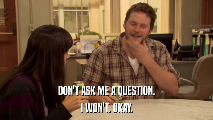 DON'T ASK ME A QUESTION. I WON'T. OKAY. 