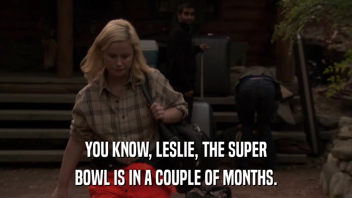 YOU KNOW, LESLIE, THE SUPER BOWL IS IN A COUPLE OF MONTHS. 