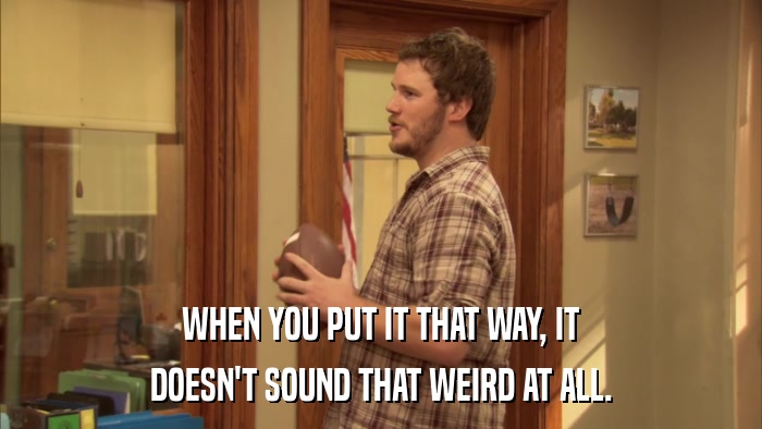 WHEN YOU PUT IT THAT WAY, IT DOESN'T SOUND THAT WEIRD AT ALL. 