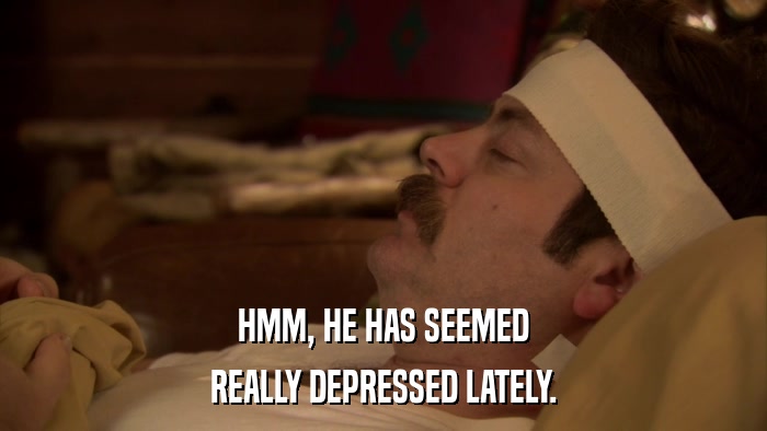 HMM, HE HAS SEEMED REALLY DEPRESSED LATELY. 