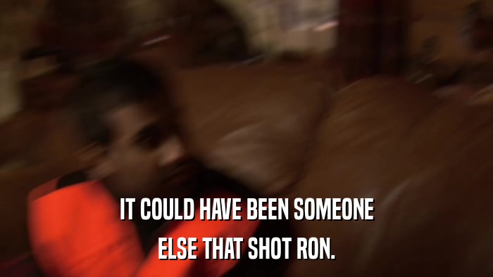 IT COULD HAVE BEEN SOMEONE ELSE THAT SHOT RON. 