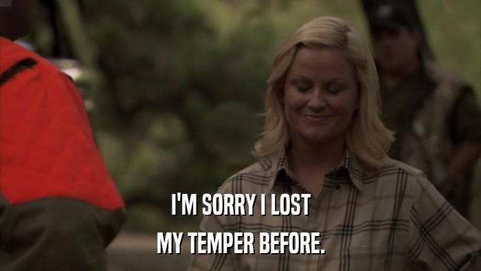 I'M SORRY I LOST MY TEMPER BEFORE. 