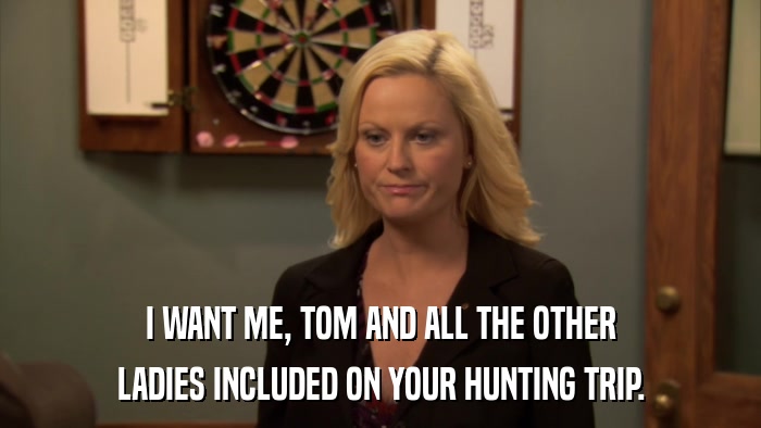 I WANT ME, TOM AND ALL THE OTHER LADIES INCLUDED ON YOUR HUNTING TRIP. 