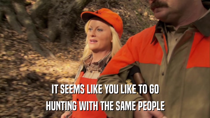 IT SEEMS LIKE YOU LIKE TO GO HUNTING WITH THE SAME PEOPLE 