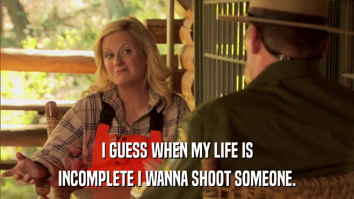 I GUESS WHEN MY LIFE IS INCOMPLETE I WANNA SHOOT SOMEONE. 