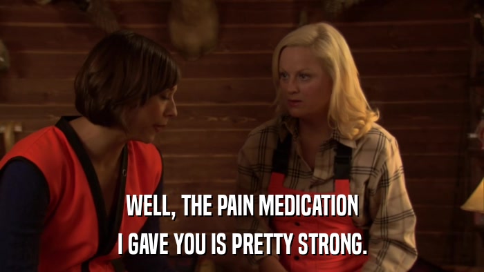 WELL, THE PAIN MEDICATION I GAVE YOU IS PRETTY STRONG. 