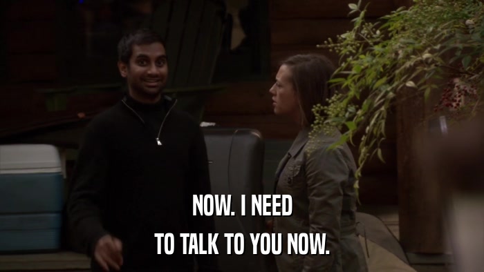 NOW. I NEED TO TALK TO YOU NOW. 