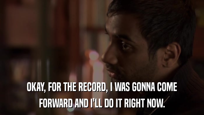 OKAY, FOR THE RECORD, I WAS GONNA COME FORWARD AND I'LL DO IT RIGHT NOW. 