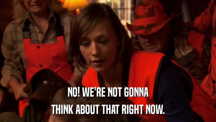 NO! WE'RE NOT GONNA THINK ABOUT THAT RIGHT NOW. 