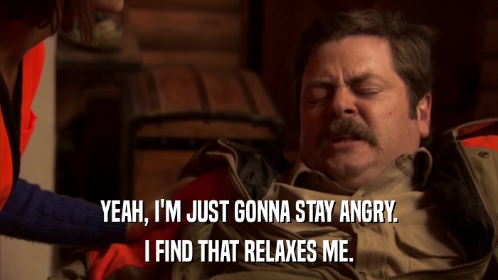 YEAH, I'M JUST GONNA STAY ANGRY. I FIND THAT RELAXES ME. 