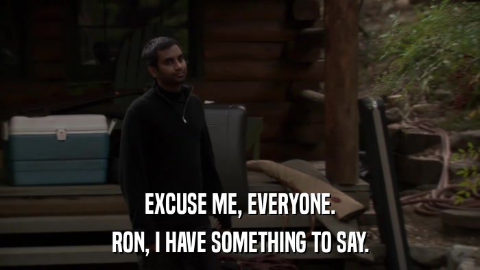 EXCUSE ME, EVERYONE. RON, I HAVE SOMETHING TO SAY. 