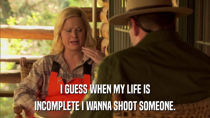 I GUESS WHEN MY LIFE IS INCOMPLETE I WANNA SHOOT SOMEONE. 