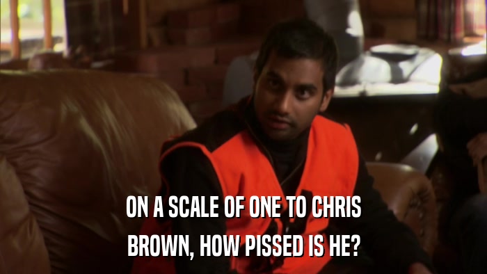 ON A SCALE OF ONE TO CHRIS BROWN, HOW PISSED IS HE? 