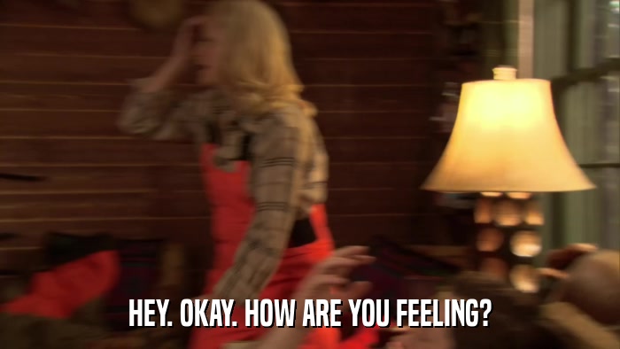 HEY. OKAY. HOW ARE YOU FEELING?  