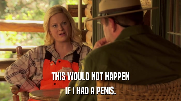 THIS WOULD NOT HAPPEN IF I HAD A PENIS. 