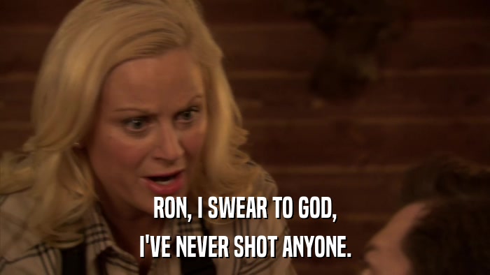 RON, I SWEAR TO GOD, I'VE NEVER SHOT ANYONE. 