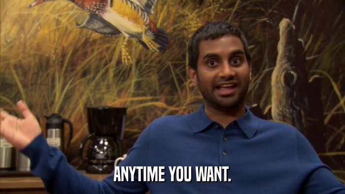 ANYTIME YOU WANT.  