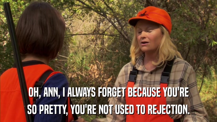 OH, ANN, I ALWAYS FORGET BECAUSE YOU'RE SO PRETTY, YOU'RE NOT USED TO REJECTION. 