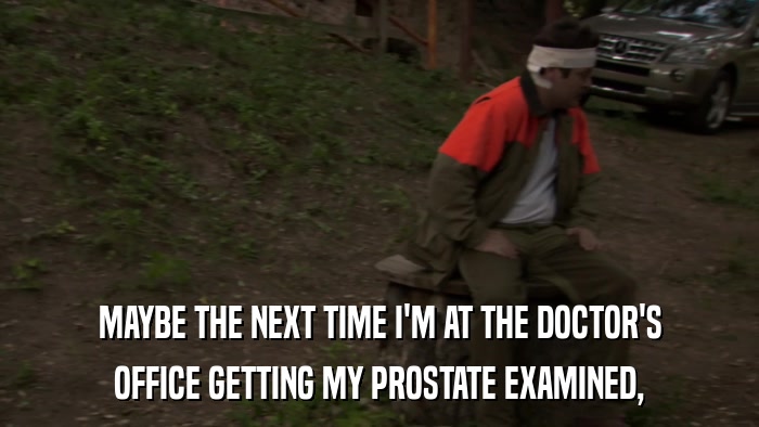 MAYBE THE NEXT TIME I'M AT THE DOCTOR'S OFFICE GETTING MY PROSTATE EXAMINED, 