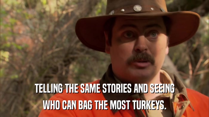 TELLING THE SAME STORIES AND SEEING WHO CAN BAG THE MOST TURKEYS. 
