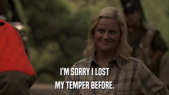 I'M SORRY I LOST MY TEMPER BEFORE. 