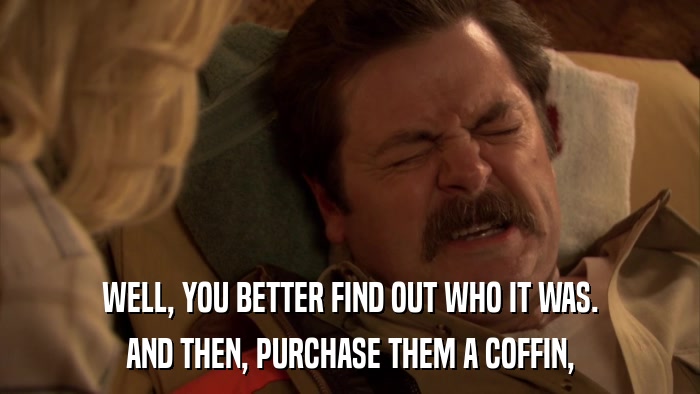 WELL, YOU BETTER FIND OUT WHO IT WAS. AND THEN, PURCHASE THEM A COFFIN, 