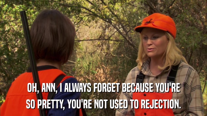 OH, ANN, I ALWAYS FORGET BECAUSE YOU'RE SO PRETTY, YOU'RE NOT USED TO REJECTION. 