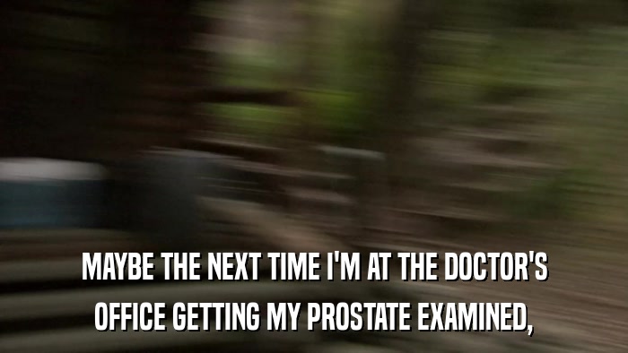 MAYBE THE NEXT TIME I'M AT THE DOCTOR'S OFFICE GETTING MY PROSTATE EXAMINED, 
