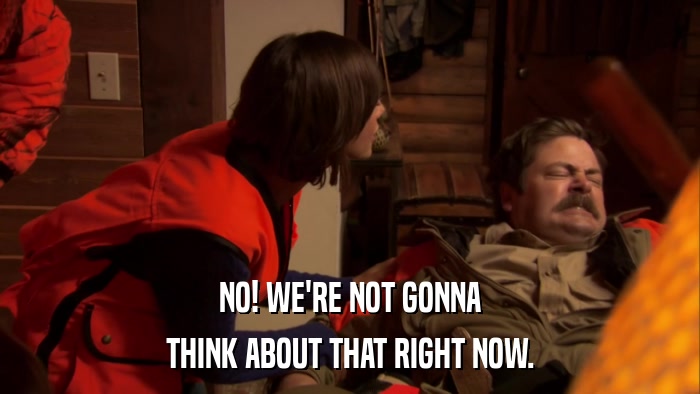 NO! WE'RE NOT GONNA THINK ABOUT THAT RIGHT NOW. 