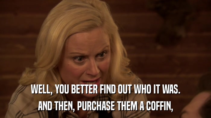 WELL, YOU BETTER FIND OUT WHO IT WAS. AND THEN, PURCHASE THEM A COFFIN, 