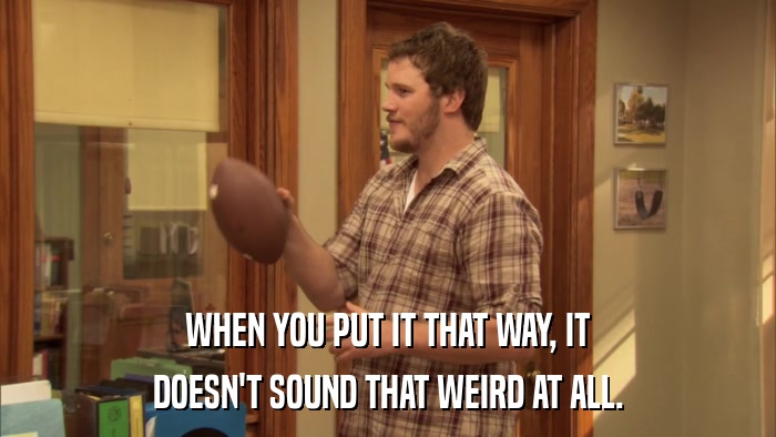 WHEN YOU PUT IT THAT WAY, IT DOESN'T SOUND THAT WEIRD AT ALL. 