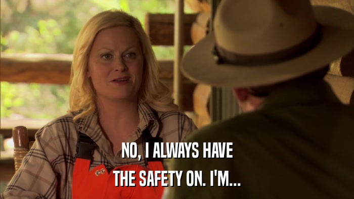 NO, I ALWAYS HAVE THE SAFETY ON. I'M... 