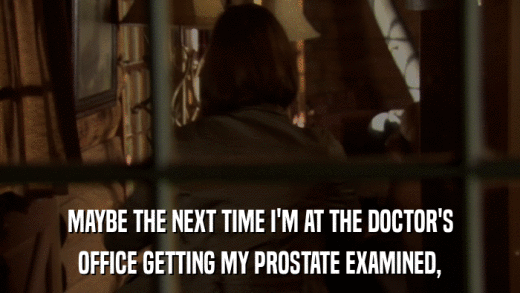 MAYBE THE NEXT TIME I'M AT THE DOCTOR'S OFFICE GETTING MY PROSTATE EXAMINED, 